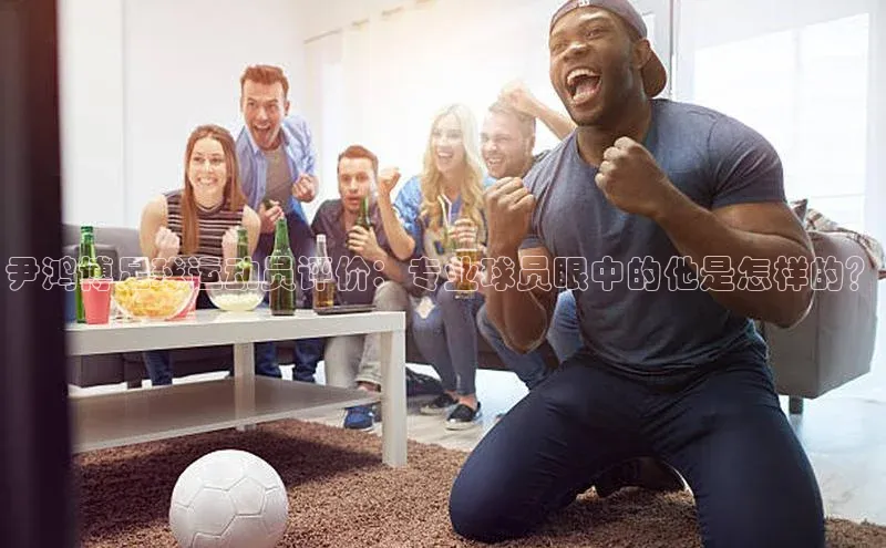 熊猫体育足球直播app京东尹鸿博足球运动员评价：专业球员眼中的他是怎样的？