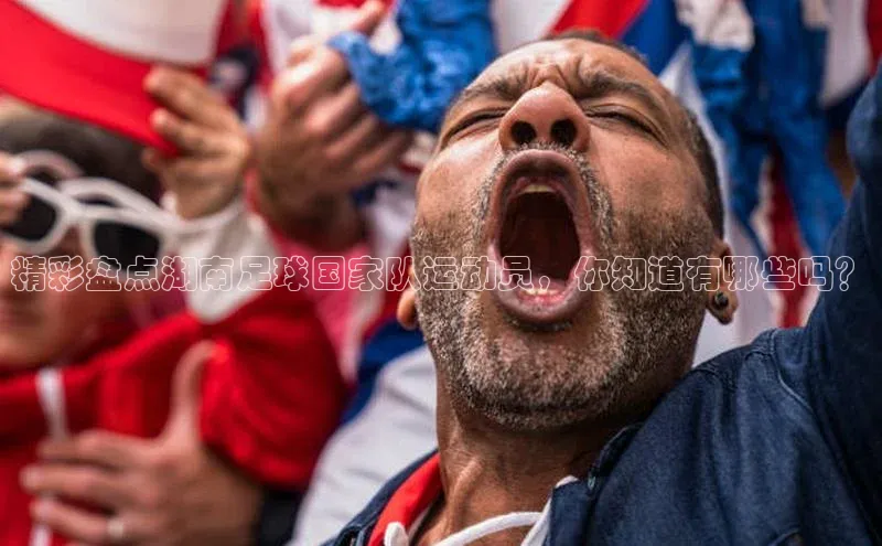 熊猫体育足球直播app诸葛科技精彩盘点湖南足球国家队运动员，你知道有哪些吗？