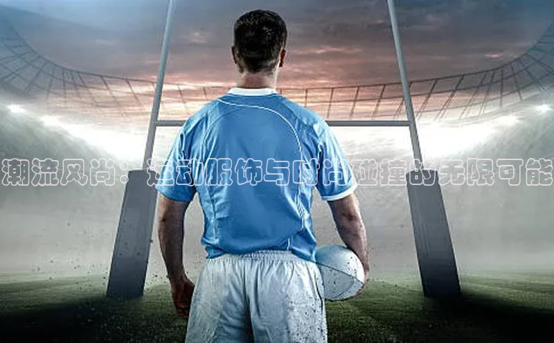 潮流风尚：运动服饰与时尚碰撞的无限可能