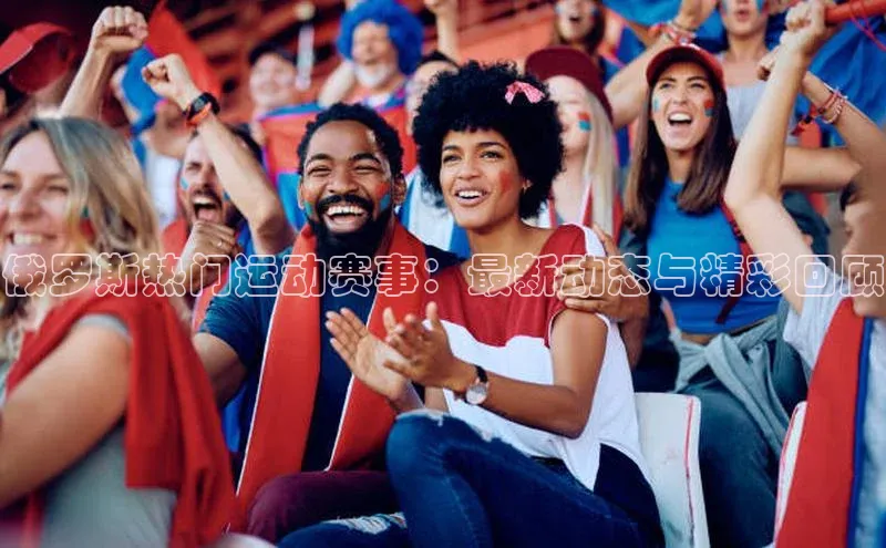 俄罗斯热门运动赛事：最新动态与精彩回顾