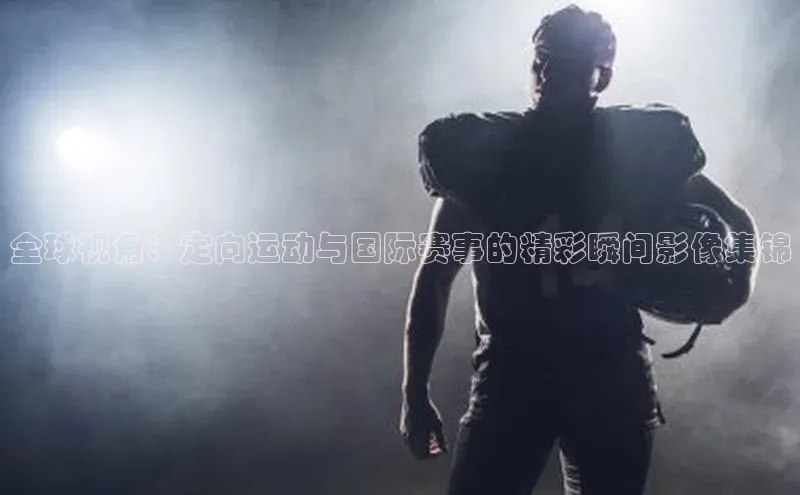 全球视角：定向运动与国际赛事的精彩瞬间影像集锦