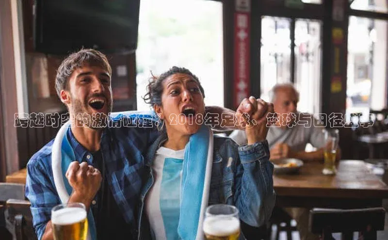 跨越时空的激情碰撞：2018年足球、篮球与田径盛事